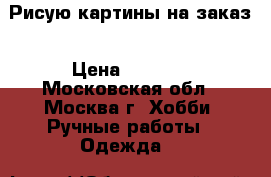 Рисую картины на заказ › Цена ­ 1 000 - Московская обл., Москва г. Хобби. Ручные работы » Одежда   